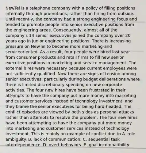 NewTel is a telephone company with a policy of filling positions internally through promotions, rather than hiring from outside. Until recently, the company had a strong engineering focus and tended to promote people into senior executive positions from the engineering areas. Consequently, almost all of the company's 14 senior executives joined the company over 20 years ago in junior engineering positions. There is increasing pressure on NewTel to become more marketing-and serviceoriented. As a result, four people were hired last year from consumer products and retail firms to fill new senior executive positions in marketing and service management. The external hires were necessary because current employees were not sufficiently qualified. Now there are signs of tension among senior executives, particularly during budget deliberations where there is limited discretionary spending on new corporate activities. The four new hires have been frustrated in their attempts to have the company put more money into marketing and customer services instead of technology investment, and they blame the senior executives for being hard-headed. The conflict episodes are viewed by both sides as personal attacks rather than attempts to resolve the problem. The four new hires have been attempting to have the company put more money into marketing and customer services instead of technology investment. This is mainly an example of conflict due to A. role ambiguity. B. lack of communication. C. sequential task interdependence. D. overt behaviors. E. goal incompatibility