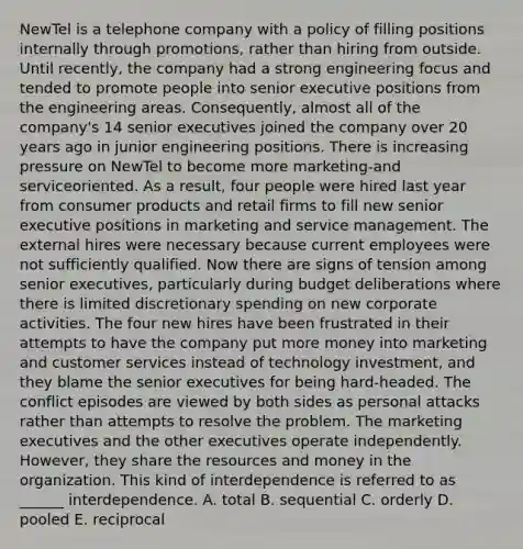 NewTel is a telephone company with a policy of filling positions internally through promotions, rather than hiring from outside. Until recently, the company had a strong engineering focus and tended to promote people into senior executive positions from the engineering areas. Consequently, almost all of the company's 14 senior executives joined the company over 20 years ago in junior engineering positions. There is increasing pressure on NewTel to become more marketing-and serviceoriented. As a result, four people were hired last year from consumer products and retail firms to fill new senior executive positions in marketing and service management. The external hires were necessary because current employees were not sufficiently qualified. Now there are signs of tension among senior executives, particularly during budget deliberations where there is limited discretionary spending on new corporate activities. The four new hires have been frustrated in their attempts to have the company put more money into marketing and customer services instead of technology investment, and they blame the senior executives for being hard-headed. The conflict episodes are viewed by both sides as personal attacks rather than attempts to resolve the problem. The marketing executives and the other executives operate independently. However, they share the resources and money in the organization. This kind of interdependence is referred to as ______ interdependence. A. total B. sequential C. orderly D. pooled E. reciprocal