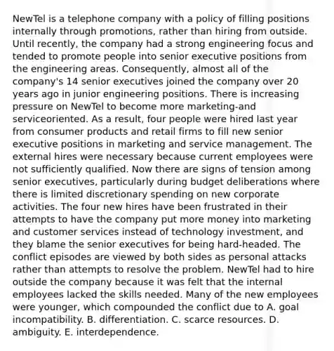 NewTel is a telephone company with a policy of filling positions internally through promotions, rather than hiring from outside. Until recently, the company had a strong engineering focus and tended to promote people into senior executive positions from the engineering areas. Consequently, almost all of the company's 14 senior executives joined the company over 20 years ago in junior engineering positions. There is increasing pressure on NewTel to become more marketing-and serviceoriented. As a result, four people were hired last year from consumer products and retail firms to fill new senior executive positions in marketing and service management. The external hires were necessary because current employees were not sufficiently qualified. Now there are signs of tension among senior executives, particularly during budget deliberations where there is limited discretionary spending on new corporate activities. The four new hires have been frustrated in their attempts to have the company put more money into marketing and customer services instead of technology investment, and they blame the senior executives for being hard-headed. The conflict episodes are viewed by both sides as personal attacks rather than attempts to resolve the problem. NewTel had to hire outside the company because it was felt that the internal employees lacked the skills needed. Many of the new employees were younger, which compounded the conflict due to A. goal incompatibility. B. differentiation. C. scarce resources. D. ambiguity. E. interdependence.