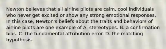 Newton believes that all airline pilots are calm, cool individuals who never get excited or show any strong emotional responses. In this case, Newton's beliefs about the traits and behaviors of airline pilots are one example of A. stereotypes. B. a confirmation bias. C. the fundamental attribution error. D. the matching hypothesis.