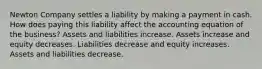 Newton Company settles a liability by making a payment in cash. How does paying this liability affect the accounting equation of the business? Assets and liabilities increase. Assets increase and equity decreases. Liabilities decrease and equity increases. Assets and liabilities decrease.