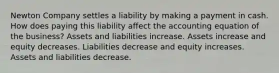 Newton Company settles a liability by making a payment in cash. How does paying this liability affect the accounting equation of the business? Assets and liabilities increase. Assets increase and equity decreases. Liabilities decrease and equity increases. Assets and liabilities decrease.