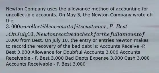 Newton Company uses the allowance method of accounting for uncollectible accounts. On May 3, the Newton Company wrote off the 3,000 uncollectible account of its customer, P. Best. On July 10, Newton received a check for the full amount of3,000 from Best. On July 10, the entry or entries Newton makes to record the recovery of the bad debt is: Accounts Receive -P. Best 3,000 Allowance for Doubftul Accounts 3,000 Accounts Receivable - P. Best 3,000 Bad Debts Expense 3,000 Cash 3,000 Accounts Receivable - P. Best 3,000