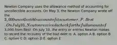 Newton Company uses the allowance method of accounting for uncollectible accounts. On May 3, the Newton Company wrote off the 3,000 uncollectible account of its customer, P. Best. On July 10, Newton received a check for the full amount of3,000 from Best. On July 10, the entry or entries Newton makes to record the recovery of the bad debt is: A. option A B. option B C. option C D. option D E. option E