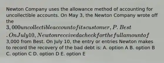 Newton Company uses the allowance method of accounting for uncollectible accounts. On May 3, the Newton Company wrote off the 3,000 uncollectible account of its customer, P. Best. On July 10, Newton received a check for the full amount of3,000 from Best. On July 10, the entry or entries Newton makes to record the recovery of the bad debt is: A. option A B. option B C. option C D. option D E. option E