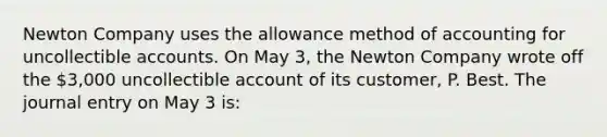 Newton Company uses the allowance method of accounting for uncollectible accounts. On May 3, the Newton Company wrote off the 3,000 uncollectible account of its customer, P. Best. The journal entry on May 3 is: