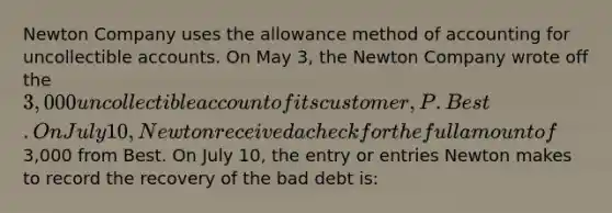 Newton Company uses the allowance method of accounting for uncollectible accounts. On May 3, the Newton Company wrote off the 3,000 uncollectible account of its customer, P. Best. On July 10, Newton received a check for the full amount of3,000 from Best. On July 10, the entry or entries Newton makes to record the recovery of the bad debt is: