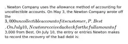 . Newton Company uses the allowance method of accounting for uncollectible accounts. On May 3, the Newton Company wrote off the 3,000 uncollectible account of its customer, P. Best. On July 10, Newton received a check for the full amount of3,000 from Best. On July 10, the entry or entries Newton makes to record the recovery of the bad debt is: