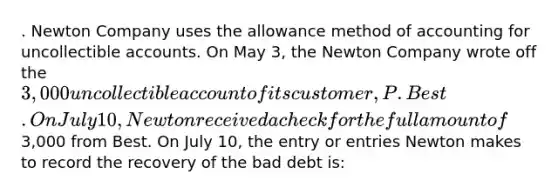 . Newton Company uses the allowance method of accounting for uncollectible accounts. On May 3, the Newton Company wrote off the 3,000 uncollectible account of its customer, P. Best. On July 10, Newton received a check for the full amount of3,000 from Best. On July 10, the entry or entries Newton makes to record the recovery of the bad debt is: