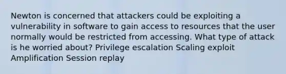 Newton is concerned that attackers could be exploiting a vulnerability in software to gain access to resources that the user normally would be restricted from accessing. What type of attack is he worried about? Privilege escalation Scaling exploit Amplification Session replay