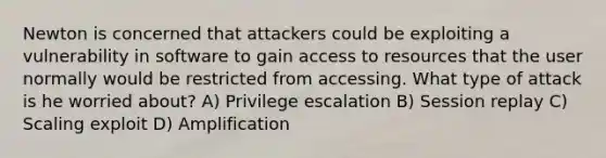 Newton is concerned that attackers could be exploiting a vulnerability in software to gain access to resources that the user normally would be restricted from accessing. What type of attack is he worried about? A) Privilege escalation B) Session replay C) Scaling exploit D) Amplification