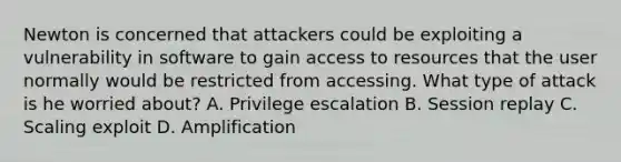 Newton is concerned that attackers could be exploiting a vulnerability in software to gain access to resources that the user normally would be restricted from accessing. What type of attack is he worried about? A. Privilege escalation B. Session replay C. Scaling exploit D. Amplification