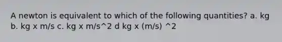 A newton is equivalent to which of the following quantities? a. kg b. kg x m/s c. kg x m/s^2 d kg x (m/s) ^2