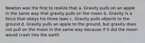 Newton was the first to realize that a. Gravity pulls on an apple in the same way that gravity pulls on the moon b. Gravity is a force that obeys his three laws c. Gravity pulls objects to the ground d. Gravity pulls an apple to the ground, but gravity does not pull on the moon in the same way because if it did the moon would crash into the earth