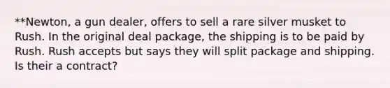 **Newton, a gun dealer, offers to sell a rare silver musket to Rush. In the original deal package, the shipping is to be paid by Rush. Rush accepts but says they will split package and shipping. Is their a contract?