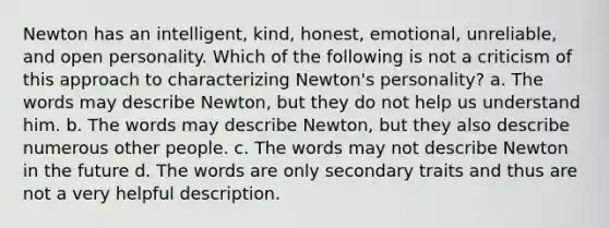 Newton has an intelligent, kind, honest, emotional, unreliable, and open personality. Which of the following is not a criticism of this approach to characterizing Newton's personality? a. The words may describe Newton, but they do not help us understand him. b. The words may describe Newton, but they also describe numerous other people. c. The words may not describe Newton in the future d. The words are only secondary traits and thus are not a very helpful description.