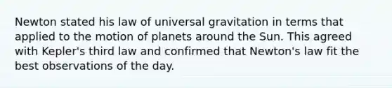 Newton stated his law of universal gravitation in terms that applied to the motion of planets around the Sun. This agreed with Kepler's third law and confirmed that Newton's law fit the best observations of the day.