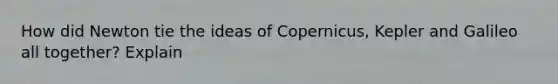 How did Newton tie the ideas of Copernicus, Kepler and Galileo all together? Explain
