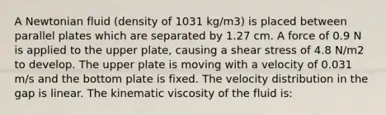 A Newtonian fluid (density of 1031 kg/m3) is placed between parallel plates which are separated by 1.27 cm. A force of 0.9 N is applied to the upper plate, causing a shear stress of 4.8 N/m2 to develop. The upper plate is moving with a velocity of 0.031 m/s and the bottom plate is fixed. The velocity distribution in the gap is linear. The kinematic viscosity of the fluid is: