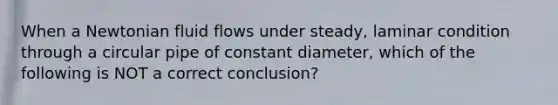 When a Newtonian fluid flows under steady, laminar condition through a circular pipe of constant diameter, which of the following is NOT a correct conclusion?