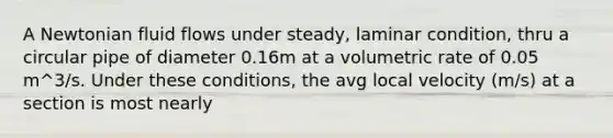 A Newtonian fluid flows under steady, laminar condition, thru a circular pipe of diameter 0.16m at a volumetric rate of 0.05 m^3/s. Under these conditions, the avg local velocity (m/s) at a section is most nearly