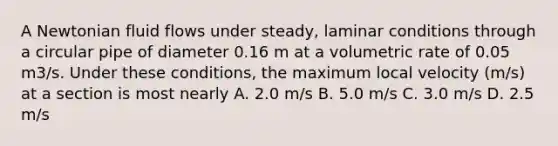 A Newtonian fluid flows under steady, laminar conditions through a circular pipe of diameter 0.16 m at a volumetric rate of 0.05 m3/s. Under these conditions, the maximum local velocity (m/s) at a section is most nearly A. 2.0 m/s B. 5.0 m/s C. 3.0 m/s D. 2.5 m/s