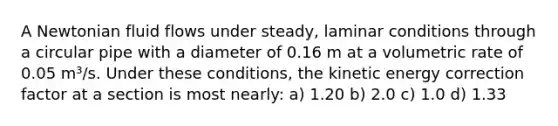 A Newtonian fluid flows under steady, laminar conditions through a circular pipe with a diameter of 0.16 m at a volumetric rate of 0.05 m³/s. Under these conditions, the kinetic energy correction factor at a section is most nearly: a) 1.20 b) 2.0 c) 1.0 d) 1.33