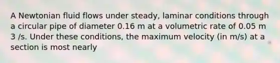 A Newtonian fluid flows under steady, laminar conditions through a circular pipe of diameter 0.16 m at a volumetric rate of 0.05 m 3 /s. Under these conditions, the maximum velocity (in m/s) at a section is most nearly