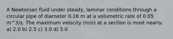 A Newtonian fluid under steady, laminar conditions through a circular pipe of diameter 0.16 m at a volumetric rate of 0.05 m^3/s. The maximum velocity (m/s) at a section is most nearly: a) 2.0 b) 2.5 c) 3.0 d) 5.0