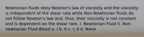 Newtonian fluids obey Newton's law of viscosity and the viscosity is independent of the shear rate while Non-Newtonian fluids do not follow Newton's law and, thus, their viscosity is not constant and is dependent on the shear rate. I. Newtonian Fluid II. Non-newtonian Fluid Blood a. I b. II c. I, II d. None