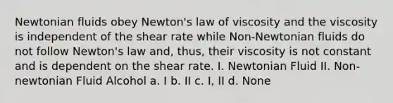 Newtonian fluids obey Newton's law of viscosity and the viscosity is independent of the shear rate while Non-Newtonian fluids do not follow Newton's law and, thus, their viscosity is not constant and is dependent on the shear rate. I. Newtonian Fluid II. Non-newtonian Fluid Alcohol a. I b. II c. I, II d. None