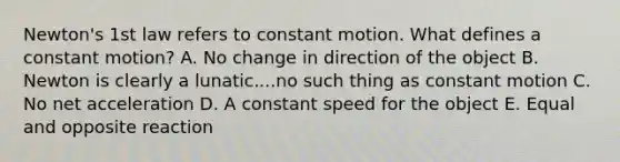 Newton's 1st law refers to constant motion. What defines a constant motion? A. No change in direction of the object B. Newton is clearly a lunatic....no such thing as constant motion C. No net acceleration D. A constant speed for the object E. Equal and opposite reaction