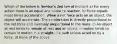 Which of the below is Newton's 2nd law of motion? a) For every action there is an equal and opposite reaction. b) Force equals mass times acceleration. When a net force acts on an object, the object will accelerate. The acceleration is directly proportional to the net force and inversely proportional to the mass. c) An object at rest tends to remain at rest and an object in motion tends to remain in motion in a straight-line path unless acted on by a force. d) None of the above