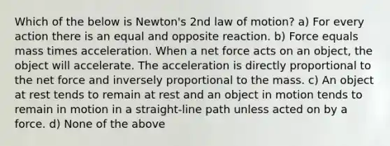 Which of the below is Newton's 2nd law of motion? a) For every action there is an equal and opposite reaction. b) Force equals mass times acceleration. When a net force acts on an object, the object will accelerate. The acceleration is directly proportional to the net force and inversely proportional to the mass. c) An object at rest tends to remain at rest and an object in motion tends to remain in motion in a straight-line path unless acted on by a force. d) None of the above