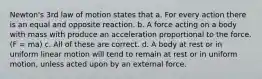 Newton's 3rd law of motion states that a. For every action there is an equal and opposite reaction. b. A force acting on a body with mass with produce an acceleration proportional to the force. (F = ma) c. All of these are correct. d. A body at rest or in uniform linear motion will tend to remain at rest or in uniform motion, unless acted upon by an external force.