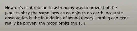 Newton's contribution to astronomy was to prove that the planets obey the same laws as do objects on earth. accurate observation is the foundation of sound theory. nothing can ever really be proven. the moon orbits the sun.