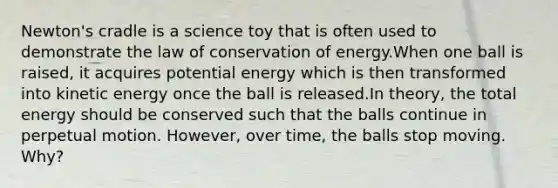 Newton's cradle is a science toy that is often used to demonstrate the law of conservation of energy.When one ball is raised, it acquires potential energy which is then transformed into kinetic energy once the ball is released.In theory, the total energy should be conserved such that the balls continue in perpetual motion. However, over time, the balls stop moving. Why?