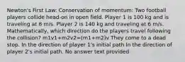 Newton's First Law: Conservation of momentum: Two football players collide head-on in open field. Player 1 is 100 kg and is traveling at 8 m/s. Player 2 is 140 kg and traveling at 6 m/s. Mathematically, which direction do the players travel following the collision? m1v1+m2v2=(m1+m2)v They come to a dead stop. In the direction of player 1's initial path In the direction of player 2's initial path. No answer text provided