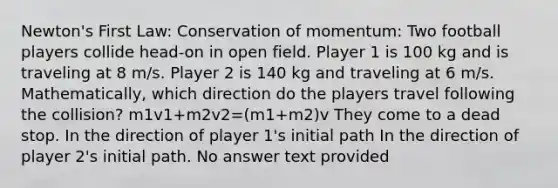 Newton's First Law: Conservation of momentum: Two football players collide head-on in open field. Player 1 is 100 kg and is traveling at 8 m/s. Player 2 is 140 kg and traveling at 6 m/s. Mathematically, which direction do the players travel following the collision? m1v1+m2v2=(m1+m2)v They come to a dead stop. In the direction of player 1's initial path In the direction of player 2's initial path. No answer text provided