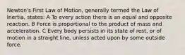 Newton's First Law of Motion, generally termed the Law of Inertia, states: A To every action there is an equal and opposite reaction. B Force is proportional to the product of mass and acceleration. C Every body persists in its state of rest, or of motion in a straight line, unless acted upon by some outside force.