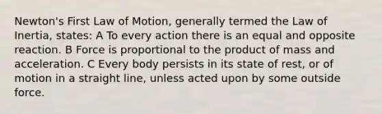 Newton's First Law of Motion, generally termed the Law of Inertia, states: A To every action there is an equal and opposite reaction. B Force is proportional to the product of mass and acceleration. C Every body persists in its state of rest, or of motion in a straight line, unless acted upon by some outside force.