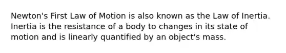 Newton's First Law of Motion is also known as the Law of Inertia. Inertia is the resistance of a body to changes in its state of motion and is linearly quantified by an object's mass.