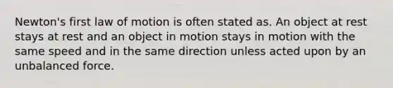 Newton's first law of motion is often stated as. An object at rest stays at rest and an object in motion stays in motion with the same speed and in the same direction unless acted upon by an unbalanced force.