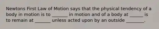 Newtons First Law of Motion says that the physical tendency of a body in motion is to _______ in motion and of a body at ______ is to remain at _______ unless acted upon by an outside ________.