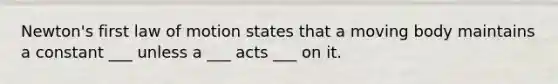 Newton's first law of motion states that a moving body maintains a constant ___ unless a ___ acts ___ on it.