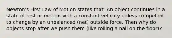 Newton's First Law of Motion states that: An object continues in a state of rest or motion with a constant velocity unless compelled to change by an unbalanced (net) outside force. Then why do objects stop after we push them (like rolling a ball on the floor)?