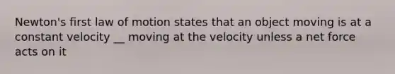 Newton's first law of motion states that an object moving is at a constant velocity __ moving at the velocity unless a net force acts on it