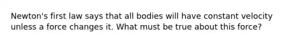 Newton's first law says that all bodies will have constant velocity unless a force changes it. What must be true about this force?