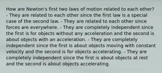 How are Newton's first two laws of motion related to each other? - They are related to each other since the first law is a special case of the second law. - They are related to each other since forces are everywhere. - They are completely independent since the first is for objects without any acceleration and the second is about objects with an acceleration. - They are completely independent since the first is about objects moving with constant velocity and the second is for objects accelerating. - They are completely independent since the first is about objects at rest and the second is about objects accelerating.