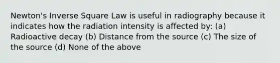 Newton's Inverse Square Law is useful in radiography because it indicates how the radiation intensity is affected by: (a) Radioactive decay (b) Distance from the source (c) The size of the source (d) None of the above